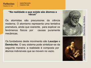 Reflexões
Filosofia 10.º ano

Isabel Bernardo
Catarina Vale

Os fundadores deste movimento são Leucipo e
Demócrito. O seu sistema pode sintetizar-se da
seguinte maneira: a realidade é composta por
átomos indivisíveis que se movem no vazio.

Leucipo de Mileto

Os atomistas são precursores da ciência
moderna. O atomismo representa uma tentativa
prematura, ainda que coerente, para explicar os
fenómenos físicos por
causas puramente
mecânicas.

Demócrito de Abdera

“Na realidade o que existe são átomos e
vácuo”

 