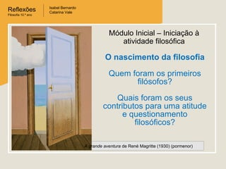 Reflexões
Filosofia 10.º ano

Isabel Bernardo
Catarina Vale

Módulo Inicial – Iniciação à
atividade filosófica

O nascimento da filosofia
Quem foram os primeiros
filósofos?
Quais foram os seus
contributos para uma atitude
e questionamento
filosóficos?
A grande aventura de René Magritte (1930) (pormenor)

 