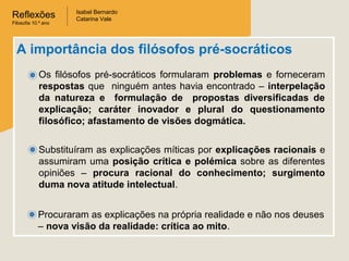 Reflexões
Filosofia 10.º ano

Isabel Bernardo
Catarina Vale

A importância dos filósofos pré-socráticos
Os filósofos pré-socráticos formularam problemas e forneceram
respostas que ninguém antes havia encontrado – interpelação
da natureza e formulação de propostas diversificadas de
explicação; caráter inovador e plural do questionamento
filosófico; afastamento de visões dogmática.
Substituíram as explicações míticas por explicações racionais e
assumiram uma posição crítica e polémica sobre as diferentes
opiniões – procura racional do conhecimento; surgimento
duma nova atitude intelectual.
Procuraram as explicações na própria realidade e não nos deuses
– nova visão da realidade: crítica ao mito.

 