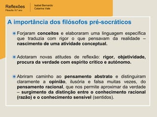 Reflexões
Filosofia 10.º ano

Isabel Bernardo
Catarina Vale

A importância dos filósofos pré-socráticos
Forjaram conceitos e elaboraram uma linguagem específica
que traduzia com rigor o que pensavam da realidade –
nascimento de uma atividade conceptual.
Adotaram novas atitudes de reflexão: rigor, objetividade,
procura da verdade com espírito crítico e autónomo.
Abriram caminho ao pensamento abstrato e distinguiram
claramente a opinião, ilusória e falsa muitas vezes, do
pensamento racional, que nos permite aproximar da verdade
– surgimento da distinção entre o conhecimento racional
(razão) e o conhecimento sensível (sentidos).

 