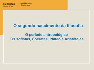 Reflexões
Filosofia 10.º ano

Isabel Bernardo
Catarina Vale

O segundo nascimento da filosofia
O período antropológico
Os sofistas, Sócrates, Platão e Aristóteles

 