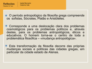 Reflexões
Filosofia 10.º ano

Isabel Bernardo
Catarina Vale

O período antropológico da filosofia grega compreende
os sofistas, Sócrates, Platão e Aristóteles.
Corresponde a uma deslocação clara dos problemas
cosmológicos para os problemas políticos e, através
destes, para os problemas antropológicos, éticos e
educativos. O homem torna-se o centro de toda a
problemática filosófica – «mudança antropológica».
Esta transformação da filosofia decorre das próprias
mudanças sociais e políticas das cidades gregas, em
particular da cidade estado de Atenas.

 