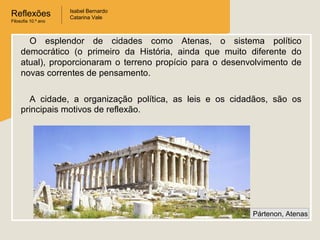 Reflexões
Filosofia 10.º ano

Isabel Bernardo
Catarina Vale

O esplendor de cidades como Atenas, o sistema político
democrático (o primeiro da História, ainda que muito diferente do
atual), proporcionaram o terreno propício para o desenvolvimento de
novas correntes de pensamento.
A cidade, a organização política, as leis e os cidadãos, são os
principais motivos de reflexão.

Pártenon, Atenas

 