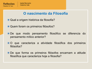 Reflexões
Filosofia 10.º ano

Isabel Bernardo
Catarina Vale

O nascimento da Filosofia
Qual a origem histórica da filosofia?
Quem foram os primeiros filósofos?
De que modo pensamento filosófico se diferencia do
pensamento mítico anterior?
O que caracteriza a atividade filosófica dos primeiros
filósofos?
De que forma os primeiros filósofos encarnam a atitude
filosófica que caracteriza hoje a filosofia?

 
