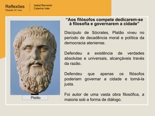 Reflexões
Filosofia 10.º ano

Isabel Bernardo
Catarina Vale

“Aos filósofos compete dedicarem-se
à filosofia e governarem a cidade”
Discípulo de Sócrates, Platão viveu no
período de decadência moral e política da
democracia ateniense.
Defendeu a existência de verdades
absolutas e universais, alcançáveis través
da razão.
Defendeu que apenas os filósofos
poderiam governar a cidade e torná-la
justa.
Platão

Foi autor de uma vasta obra filosófica, a
maioria sob a forma de diálogo.

 