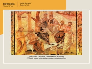 Reflexões
Filosofia 10.º ano

Isabel Bernardo
Catarina Vale

Platão fundou a Academia, a primeira escola de Filosofia.
A Filosofia passou, então, da ágora para um espaço específico.

 