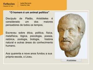 Reflexões
Filosofia 10.º ano

Isabel Bernardo
Catarina Vale

“O homem é um animal político”
Discípulo de Platão, Aristóteles é
considerado
um
dos
maiores
pensadores de todos os tempos.
Escreveu sobre ética, política, física,
metafísica, lógica, psicologia, poesia,
retórica, zoologia, biologia,
história
natural e outras áreas do conhecimento
humano.
Aos quarenta e nove anos fundou a sua
própria escola, o Liceu.
Aristóteles

 