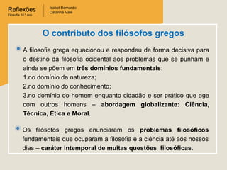 Reflexões
Filosofia 10.º ano

Isabel Bernardo
Catarina Vale

O contributo dos filósofos gregos
A filosofia grega equacionou e respondeu de forma decisiva para
o destino da filosofia ocidental aos problemas que se punham e
ainda se põem em três domínios fundamentais:
1.no domínio da natureza;
2.no domínio do conhecimento;
3.no domínio do homem enquanto cidadão e ser prático que age
com outros homens – abordagem globalizante: Ciência,
Técnica, Ética e Moral.
Os filósofos gregos enunciaram os problemas filosóficos
fundamentais que ocuparam a filosofia e a ciência até aos nossos
dias – caráter intemporal de muitas questões filosóficas.

 