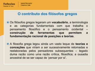 Reflexões
Filosofia 10.º ano

Isabel Bernardo
Catarina Vale

O contributo dos filósofos gregos
Os filósofos gregos legaram um vocabulário, a terminologia
e as categorias fundamentais com que trabalha o
pensamento filosófico e o pensamento ocidental –
construção
de
ferramentas
que
permitem
a
fundamentação racional de posições e teorias.
A filosofia grega legou ainda um vasto leque de teorias e
conceções que viriam a ser sucessivamente retomadas e
reelaboradas pelos pensadores subsequentes – legado
duma razão como uma razão crítica, filosófica; a ousadia
ancestral de se ser capaz de ‘pensar por si’.

 