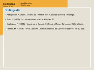 Reflexões
Filosofia 10.º ano

Isabel Bernardo
Catarina Vale

Bibliografia
- Abbagnano, N. (1985).História da Filosofia, Vol. I.. Lisboa: Editorial Presença.
- Brun, J. (1968). Os pré-socráticos. Lisboa: Edições 70.
- Copleston, F. (1994). Historia de la filosofia 1: Grecia e Roma. Barcelona: Editorial Ariel.
- Pereira, M. H. da R. (1982). Helade. Coimbra: Instituto de Estudos Clássicos, pp. 82-258.

 