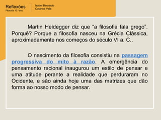 Reflexões
Filosofia 10.º ano

Isabel Bernardo
Catarina Vale

Martin Heidegger diz que “a filosofia fala grego”.
Porquê? Porque a filosofia nasceu na Grécia Clássica,
aproximadamente nos começos do século VI a. C..
O nascimento da filosofia consistiu na passagem
progressiva do mito à razão. A emergência do
pensamento racional inaugurou um estilo de pensar e
uma atitude perante a realidade que perduraram no
Ocidente, e são ainda hoje uma das matrizes que dão
forma ao nosso modo de pensar.

 