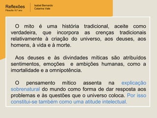 Reflexões
Filosofia 10.º ano

Isabel Bernardo
Catarina Vale

O mito é uma história tradicional, aceite como
verdadeira, que incorpora as crenças tradicionais
relativamente à criação do universo, aos deuses, aos
homens, à vida e à morte.
Aos deuses e às divindades míticas são atribuídos
sentimentos, emoções e ambições humanas, como a
imortalidade e a omnipotência.
O pensamento mítico assenta na explicação
sobrenatural do mundo como forma de dar resposta aos
problemas e às questões que o universo coloca. Por isso
constitui-se também como uma atitude intelectual.

 