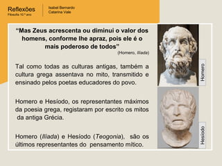 Reflexões
Filosofia 10.º ano

Isabel Bernardo
Catarina Vale

“Mas Zeus acrescenta ou diminui o valor dos
homens, conforme lhe apraz, pois ele é o
mais poderoso de todos”
Tal como todas as culturas antigas, também a
cultura grega assentava no mito, transmitido e
ensinado pelos poetas educadores do povo.

Homero

(Homero, Ilíada)

Homero (Ilíada) e Hesíodo (Teogonia), são os
últimos representantes do pensamento mítico.

Hesíodo

Homero e Hesíodo, os representantes máximos
da poesia grega, registaram por escrito os mitos
da antiga Grécia.

 