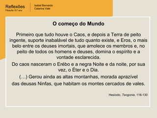 Reflexões
Filosofia 10.º ano

Isabel Bernardo
Catarina Vale

O começo do Mundo
Primeiro que tudo houve o Caos, e depois a Terra de peito
ingente, suporte inabalável de tudo quanto existe, e Eros, o mais
belo entre os deuses imortais, que amolece os membros e, no
peito de todos os homens e deuses, domina o espírito e a
vontade esclarecida.
Do caos nasceram o Erébo e a negra Noite e da noite, por sua
vez, o Éter e o Dia.
(…) Gerou ainda as altas montanhas, morada aprazível
das deusas Ninfas, que habitam os montes cercados de vales.
Hesíodo, Teogonia, 116-130

 