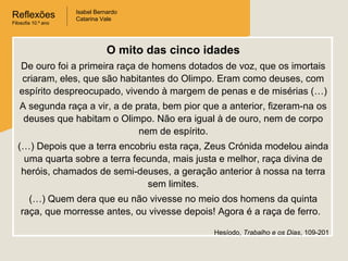 Reflexões
Filosofia 10.º ano

Isabel Bernardo
Catarina Vale

O mito das cinco idades
De ouro foi a primeira raça de homens dotados de voz, que os imortais
criaram, eles, que são habitantes do Olimpo. Eram como deuses, com
espírito despreocupado, vivendo à margem de penas e de misérias (…)
A segunda raça a vir, a de prata, bem pior que a anterior, fizeram-na os
deuses que habitam o Olimpo. Não era igual à de ouro, nem de corpo
nem de espírito.
(…) Depois que a terra encobriu esta raça, Zeus Crónida modelou ainda
uma quarta sobre a terra fecunda, mais justa e melhor, raça divina de
heróis, chamados de semi-deuses, a geração anterior à nossa na terra
sem limites.
(…) Quem dera que eu não vivesse no meio dos homens da quinta
raça, que morresse antes, ou vivesse depois! Agora é a raça de ferro.
Hesíodo, Trabalho e os Dias, 109-201

 