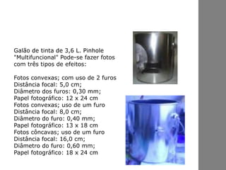 Galão de tinta de 3,6 L. Pinhole
"Multifuncional" Pode-se fazer fotos
com três tipos de efeitos:
Fotos convexas; com uso de 2 furos
Distância focal: 5,0 cm;
Diâmetro dos furos: 0,30 mm;
Papel fotográfico: 12 x 24 cm
Fotos convexas; uso de um furo
Distância focal: 8,0 cm;
Diâmetro do furo: 0,40 mm;
Papel fotográfico: 13 x 18 cm
Fotos côncavas; uso de um furo
Distância focal: 16,0 cm;
Diâmetro do furo: 0,60 mm;
Papel fotográfico: 18 x 24 cm
 
