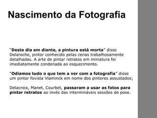 Nascimento da Fotografia
“Deste dia em diante, a pintura está morta” disse
Delaroche, pintor conhecido pelas cenas trabalhosamente
detalhadas. A arte de pintar retratos em miniatura foi
imediatamente condenada ao esquecimento.
“Odiamos tudo o que tem a ver com a fotografia” disse
um pintor fovista Vlaminck em nome dos pintores assustados;
Delacroix, Manet, Courbet, passaram a usar as fotos para
pintar retratos ao invés das intermináveis sessões de pose.
 