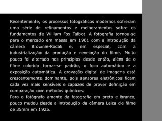 Recentemente, os processos fotográficos modernos sofreram
uma série de refinamentos e melhoramentos sobre os
fundamentos de William Fox Talbot. A fotografia tornou-se
para o mercado em massa em 1901 com a introdução da
câmera Brownie-Kodak e, em especial, com a
industrialização da produção e revelação do filme. Muito
pouco foi alterado nos princípios desde então, além de o
filme colorido tornar-se padrão, o foco automático e a
exposição automática. A gravação digital de imagens está
crescentemente dominante, pois sensores eletrônicos ficam
cada vez mais sensíveis e capazes de prover definição em
comparação com métodos químicos.
Para o fotógrafo amante da fotografia em preto e branco,
pouco mudou desde a introdução da câmera Leica de filme
de 35mm em 1925.
 