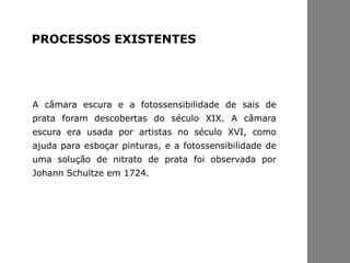 A câmara escura e a fotossensibilidade de sais de
prata foram descobertas do século XIX. A câmara
escura era usada por artistas no século XVI, como
ajuda para esboçar pinturas, e a fotossensibilidade de
uma solução de nitrato de prata foi observada por
Johann Schultze em 1724.
PROCESSOS EXISTENTES
 