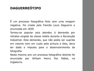 É um processo fotográfico feito sem uma imagem
negativa. Foi criada pelo francês Louis Daguerre e
anunciada em 1839.
Tornou-se popular pois atendeu à demanda por
retratos exigida da classe média durante a Revolução
Industrial. Esta demanda, que não podia ser suprida
em volume nem em custo pela pintura a óleo, deve
ter dado o impulso para o desenvolvimento da
fotografia.
Neste mesmo ano um processo fotográfico distinto foi
anunciado por William Henry Fox Talbot, na
Inglaterra.
DAGUERREÓTIPO
 