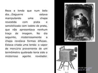 Reza a lenda que num belo
dia...Daguerre estava
manipulando uma chapa
revestida com prata e
sensibilizada com iodeto de prata,
que não apresentava nenhum
traço de imagem. No dia
seguinte, misteriosamente a
chapa revelava formas difusas.
Estava criada uma lenda: o vapor
de mercúrio proveniente de um
termômetro quebrado teria sido o
misterioso agente revelador.
Construido por Louis
Daguerre en 1839
 