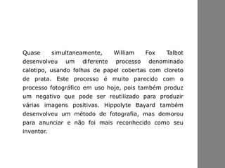Quase simultaneamente, William Fox Talbot
desenvolveu um diferente processo denominado
calotipo, usando folhas de papel cobertas com cloreto
de prata. Este processo é muito parecido com o
processo fotográfico em uso hoje, pois também produz
um negativo que pode ser reutilizado para produzir
várias imagens positivas. Hippolyte Bayard também
desenvolveu um método de fotografia, mas demorou
para anunciar e não foi mais reconhecido como seu
inventor.
 