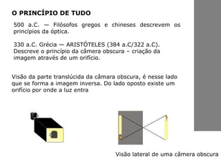 500 a.C. — Filósofos gregos e chineses descrevem os
princípios da óptica.
330 a.C. Grécia — ARISTÓTELES (384 a.C/322 a.C).
Descreve o princípio da câmera obscura – criação da
imagem através de um orifício.
O PRINCÍPIO DE TUDO
Visão da parte translúcida da câmara obscura, é nesse lado
que se forma a imagem inversa. Do lado oposto existe um
orifício por onde a luz entra
Visão lateral de uma câmera obscura
 