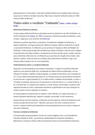 popularizaram as "macumbas" (culto afro-brasileiro Bantu) que recebiam esse nome por
causa de um tambor chamado macumba. Não havia o ritual de Umbanda antes de 1908,
antes de Zélio de Moraes.1
Visões sobre o vocábulo "Umbanda"[editar | editar código-
fonte]
Referência Histórico-Literária
A mais antiga referência literária e denotativa ao termo Umbanda é de Heli Chaterlain, em
Contos Populares de Angola, de 1889. Lá aparece a referência à palavra Umbanda, como:
curador, magia que cura, sinônimo de Kimbanda.
Umbanda (a prática espiritual e curandeira). Preexistente à Religião de Umbanda, a
palavra Umbanda, na língua quimbundo, falada em Angola, define a prática de um xamã
ou sacerdote Kimbanda. A Umbanda que se pratica em Angola se difere da Religião de
Umbanda, embora guarde algumas semelhanças. Basta considerar o fato de que a religião
é reconhecida como algo brasileiro, resultante do encontro de três raças e muitas culturas,
para, facilmente, diferenciá-las. A Umbanda que se pratica em Angola não constitui culto
aberto e coletivo, antes se reserva a práticas mais particulares e restritas. Logo, uma
mesma palavra passa a ter um novo significado.
Visão Esotérica sobre o vocábulo Umbanda
Segundo a corrente esotérica que existe na Umbanda, a origem do vocábulo Umbanda
estaria na raiz sânscrita AUM que, na definição de Helena Petrovna Blavatsky, em seu
Glossário Teosófico, significa a sílaba sagrada; a unidade de três letras; daí a trindade em
um. É uma sílaba composta pelas letras A, U e M (das quais as duas primeiras combinam-
se para formar a vogal composta O). É a sílaba mística, emblema da divindade, ou seja, a
Trindade na Unidade (sendo que o A representa o nome de Vishnu; U, o nome de Shiva, e
M, o de Brahmâ); é o mistério dos mistérios; o nome místico da divindade, a palavra mais
sagrada de todas na Índia, a expressão laudatória ou glorificadora com que começam os
Vedas e todos os livros sagrados ou místicos.
As outras palavras componentes se supõem, como: Bandha, de origem sânscrita, no
mesmo glossário significa laço, ligadura, sujeição, escravidão. A vida nesta terra.
Autores dessa corrente esotérica, analisando as duas palavras, definiram Umbanda como
sendo a junção dos termos Aum + Bandha, que seria o elo entre os planos divino e
terreno. A palavra mântrica Aumbandha foi sendo passada de boca a ouvido e chega até
nós como Umbanda.
Formas variadas da Umbanda
A incorporação de guias também ocorreu em outras religiões como no Candomblé de
Caboclos (desde de 1865 - as primeiras manifestações de Caboclos, Boiadeiros,
Marinheiros, Crianças e Pretos-velhos aconteceram dentro do Candomblé de Caboclos),
 