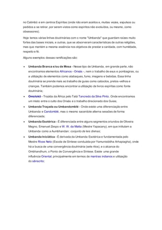 no Catimbó e em centros Espíritas (onde não eram aceitos e, muitas vezes, expulsos ou
pedidos a se retirar, por serem vistos como espíritos não evoluídos, ou mesmo, como
obsessores).
Hoje temos várias linhas doutrinárias com o nome "Umbanda" que guardam raízes muito
fortes das bases iniciais, e outras, que se absorveram características de outras religiões,
mas que mantém a mesma essência nos objetivos de prestar a caridade, com humildade,
respeito e fé.
Alguns exemplos dessas ramificações são:
 Umbanda Branca e/ou de Mesa - Nesse tipo de Umbanda, em grande parte, não
encontramos elementos Africanos - Orixás -, nem o trabalho de exus e pombagiras, ou
a utilização de elementos como atabaques, fumo, imagens e bebidas. Essa linha
doutrinária se prende mais ao trabalho de guias como caboclos, pretos-velhos e
crianças. Também podemos encontrar a utilização de livros espíritas como fonte
doutrinária;
 Omolokô - Trazida da África pelo Tatá Tancredo da Silva Pinto. Onde encontramos
um misto entre o culto dos Orixás e o trabalho direcionado dos Guias;
 Umbanda Traçada ou Umbandomblé - Onde existe uma diferenciação entre
Umbanda e Candomblé, mas o mesmo sacerdote alterna sessões de forma
diferenciada;
 Umbanda Esotérica - É diferenciada entre alguns segmentos oriundos de Oliveira
Magno, Emanuel Zespo e W. W. da Matta (Mestre Yapacany), em que intitulam a
Umbanda como a Aumbhandan: conjunto de leis divinas;
 Umbanda Iniciática - É derivada da Umbanda Esotérica e fundamentada pelo
Mestre Rivas Neto (Escola de Síntese conduzida por Yamunisiddha Arhapiagha), onde
há a busca de uma convergência doutrinária (sete ritos), e o alcance do
Ombhandhum, o Ponto de Convergência e Síntese. Existe uma grande
influência Oriental, principalmente em termos de mantras indianos e utilização
do sânscrito;
 