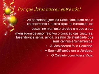 Por que Jesus nasceu entre nós?
• As comemorações do Natal conduzem-nos o
entendimento à eterna lição de humildade de
Jesus, no momento preciso em que a sua
mensagem de amor felicitou o coração das criaturas,
fazendo-nos sentir, ainda, o sabor de atualidade dos
seus divinos ensinamentos.
• A Manjedoura foi o Caminho.
• A Exemplificação era a Verdade.
• O Calvário constituía a Vida.
 