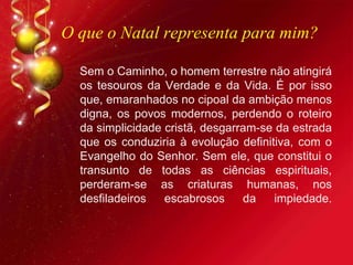 O que o Natal representa para mim?
Sem o Caminho, o homem terrestre não atingirá
os tesouros da Verdade e da Vida. É por isso
que, emaranhados no cipoal da ambição menos
digna, os povos modernos, perdendo o roteiro
da simplicidade cristã, desgarram-se da estrada
que os conduziria à evolução definitiva, com o
Evangelho do Senhor. Sem ele, que constitui o
transunto de todas as ciências espirituais,
perderam-se as criaturas humanas, nos
desfiladeiros escabrosos da impiedade.
 