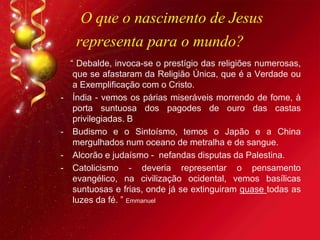 O que o nascimento de Jesus
representa para o mundo?
“ Debalde, invoca-se o prestígio das religiões numerosas,
que se afastaram da Religião Única, que é a Verdade ou
a Exemplificação com o Cristo.
- Índia - vemos os párias miseráveis morrendo de fome, à
porta suntuosa dos pagodes de ouro das castas
privilegiadas. B
- Budismo e o Sintoísmo, temos o Japão e a China
mergulhados num oceano de metralha e de sangue.
- Alcorão e judaísmo - nefandas disputas da Palestina.
- Catolicismo - deveria representar o pensamento
evangélico, na civilização ocidental, vemos basílicas
suntuosas e frias, onde já se extinguiram quase todas as
luzes da fé. ” Emmanuel
 