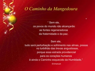 O Caminho da Mangedoura
•
“ Sem ele,
os povos do mundo não alcançarão
as fontes regeneradoras
da fraternidade e da paz.
Sem ele,
tudo será perturbação e sofrimento nas almas, presas
no turbilhão das trevas angustiosas,
porque essa estrada providencial
para os corações humanos
é ainda o Caminho esquecido da Humildade.”
Emmanuel
 