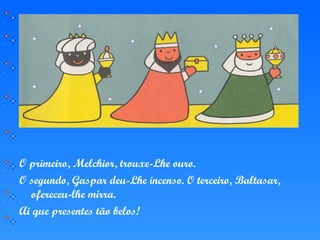 O primeiro, Melchior, trouxe-Lhe ouro.
O segundo, Gaspar deu-Lhe incenso. O terceiro, Baltasar,
ofereceu-lhe mirra.
Ai que presentes tão belos!
 