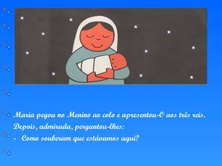 Maria pegou no Menino ao colo e apresentou-O aos três reis.
Depois, admirada, perguntou-lhes:
- Como souberam que estávamos aqui?
 