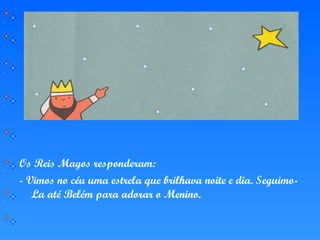 Os Reis Magos responderam:
- Vimos no céu uma estrela que brilhava noite e dia. Seguimo-
La até Belém para adorar o Menino.
 