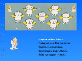 E agora cantem todos :
“ Alegrem-se o Céu e a Terra,
Cantemos com alegria.
Que nasceu o Deus Menino
Filho da Virgem Maria.”
 