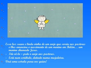 Essa luz suave e linda vinha de um anjo que sorriu aos pastores
e lhes anunciou o nascimento de um menino em Belém… um
menino chamado Jesus.
- Ide vê-lo – pede o anjo aos pastores.
- Está num estábulo, deitado numa majedoira.
Virá uma estrela para vos guiar!
 