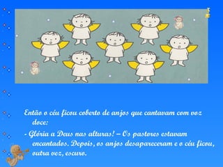 Então o céu ficou coberto de anjos que cantavam com voz
doce:
- Glória a Deus nas alturas! – Os pastores estavam
encantados. Depois, os anjos desapareceram e o céu ficou,
outra vez, escuro.
 