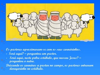 Os pastores aproximaram-se com os seus carneirinhos.
- Será aqui? – perguntou um pastor.
- Será aqui, neste pobre estábulo, que nasceu Jesus? –
perguntou o outro.
Deixando os carneiros a pastar no campo, os pastores entraram
devagarinho no estábulo.
 