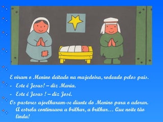 E viram o Menino deitado na majedoira, rodeado pelos pais.
- Este é Jesus! – diz Maria.
- Este é Jesus ! – diz José.
Os pastores ajoelharam-se diante do Menino para o adorar.
A estrela continuava a brilhar, a brilhar… Que noite tão
linda!
 