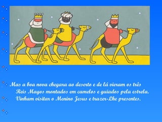 Mas a boa nova chegara ao deserto e de lá vieram os três
Reis Magos montados em camelos e guiados pela estrela.
Vinham visitar o Menino Jesus e trazer-Lhe presentes.
 