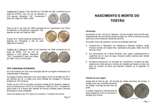 Tostões de D. Carlos I: Pelo Decreto de 7 de Maio de 1891 cunharam-se em
prata de 916,6‰ com 20 mm de diâmetro e
2,50 gramas. Marquilha “100”. Conhecidos 7                                            NASCIMENTO E MORTE DO
tipos com datas de 1890 a 1898.
                                                                                             TOSTÃO

Pela Lei de 21 de Julho de 1899 cunharam-se em cuproníquel com 23mm
de diâmetro e 4,00 gramas; marquilha “100”                                  Introdução
apenas um tipo com data de 1900.
                                                                            Introduzido no séc. XVI por D. Manuel I, circulou durante mais de 500 anos.
                                                                            Originalmente era uma bonita moeda de prata; em 1979 viu terminar os seus
A partir de D. Carlos todas as moedas têm a                                 dias como uma minúscula moeda de alumínio.
legenda em Português e não há mais                                          Era então motivo de chacota e corriam as anedotas sobre ela:
algarismos romanos.
                                                                            •   Chamam-lhe o “Marcelino” em referência a Marcelo Caetano, então
                                                                                Primeiro-ministro do Estado Novo (destituído pelo golpe militar de 25 de
Tostões de D. Manuel II: Pela Lei de Setembro de 1908 cunharam-se em            Abril de 1974).
prata de 835‰ com 20 mm de
diâmetro e 2,50 gramas. Marquilha                                           •   Era denominado de “moeda flutuante” pois, posto cuidadosamente à
“100”. Conhecidos 3 tipos com datas                                             superfície de um copo de água, flutuava sustido apenas pela tensão
de 1909, 1910 e (1910 proof).                                                   superficial da água.

                                                                            •   Na época colocava-se um punhado de “marcelinos” na palma da mão,
                                                                                soprava-se e dizia-se que o número de moedas que ficasse na mão, era
                                                                                igual ao número de anos que Marcelo Caetano se ia aguentar no
1910- Implantação da República                                                  governo.
Em 5 de Outubro de 1910 uma revolução põe fim ao regime monárquico e é
implementada a República.
As antigas moedas continuam a ter curso legal e só em 22 de Maio de 1911,
                                                                            História da sua origem
por Decreto de Lei, é criada uma nova unidade de contagem: O Escudo
dividido em 100 Centavos.                                                   Quase até ao final do séc. XV há falta de metais preciosos na Europa. A
                                                                            moeda é por isso cunhada sobretudo
Porém, só em 1912 é cunhada a primeira moeda de 50 centavos; seguem-
                                                                            em bolhão, uma liga de baixo teor de
se os 20 centavos em 1913 e os 10 centavos e 1$00 em 1915. A moeda em
                                                                            prata.
cobre tarda e é a época das cédulas de recurso emitidas pelas Câmaras
Municipais e outras entidades.                                              A moeda medieval é normalmente de
                                                                            baixa espessura a fim de aumentar a
Temos de esperar até 1917 para ver cunhado o 1 Centavo em bronze.
                                                                            duração dos cunhos.
                                                                  Pág 12

                                                                                                                                                 Pág. 1
 