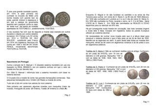 É pois uma grande novidade quando,
em 1474, é pela primeira vez
                                                                           Enquanto D. Miguel é rei são fundidos os canhões e os sinos da ilha
cunhada no Ducado de Milão uma
                                                                           Terceira para cunhar, em nome de D. Maria II, os 80 reis de 1829 (Maluco).
bonita moeda com grande teor de
                                                                           Em 1830 são cunhados em Londres os V e os X réis de cobre (D. Maria II).
prata, grande módulo e espessura e
                                                                           Em 1833 são cunhados no Porto, durante o cerco, os V, X e 40 Réis - Série
em que a cabeça do governante
                                                                           LOIOS de D. Maria II. Em 1834 são carimbados os REALES A OCHO
aparece sem qualquer coroa ou seja,
                                                                           espanhóis para os valorizar em 870 réis.
de “testa nua”; daí serem as moedas
apelidadas de TESTONES e , posteriormente, TOSTÕES.                        Há por conseguinte muita moeda em circulação, das mais variadas origens
                                                                           e muita dela é falsa. Excepto em Inglaterra, todos os países Europeus
O seu sucesso faz com que de seguida a moeda seja copiada por outros
                                                                           utilizam já o sistema decimal.
ducados e depois por outros estados
europeus: Em França Luís XII emite                                         Há necessidade de cunhar nova moeda pelo que é a altura ideal para
em 1513 o TESTON DE DEZ                                                    introduzir o sistema decimal o que é feito pela Lei de 24 de Abril de 1835.
SOLDOS , substituído pelo Franco                                           Mantêm-se as legendas em latim. A partir desta data todas as moedas têm
em 1574; em Inglaterra, Henrique VIII                                      marquilha, sendo as de cobre em algarismos romanos e as de prata e ouro
cunha em 1504 o XELIM DE DOZE                                              em algarismos arábicos
PENCE, inicialmente denominado
TESTOON ou TESTON.
                                                                           Tostões de D. Maria II: Não se cunharam tostões pela lei antiga. Cunharam-
                                                                           se em prata de 916,6‰ com 19 mm de
                                                                           diâmetro e 2,96 gramas. Marquilha “100” e
                                                                           com as datas de 1836, 1838, 1843, 1851,
                                                                           1853 e (1853 Proof).
Nascimento em Portugal
Corria o reinado de D. Manuel I. O obsoleto sistema monetário em uso era
baseado no REAL BRANCO; era um sistema confuso em que o valor da           Tostões de D. Pedro V: Cunharam-se em prata de 916,6‰ com 20 mm de
moeda era fixo por decreto real.                                           diâmetro e 2,50 gramas. Marquilha “100” e com
                                                                           as datas de 1857, 1858, 1859, (1859 Proof) e
Em 1504 D. Manuel I reformula todo o sistema monetário com base no         1861.
sistema decimal.
O Cruzado era a moeda de conta nas grandes transacções comerciais. Nas
pequenas transacções era o Vintém (20 Reais) a moeda de conta.
Tudo isto é tido em conta nos valores do novo sistema.                     Tostões de D. Luís I: Cunharam-se em prata de 916,6‰ com 20 mm de
Pela primeira vez aparecem algumas moedas com marquilha (Valor da          diâmetro e 2,50 gramas.
moeda): Português de prata (X Vinténs), Tostão (V Vinténs) e o Real (R).   Marquilha “100”. Conhecidos
                                                                           22 tipos com datas de 1862 a
                                                                           1889.
                                                                 Pág. 2


                                                                                                                                               Pág 11
 