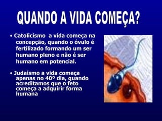 •  Catolicismo  a vida começa na concepção, quando o óvulo é fertilizado formando um ser humano pleno e não é ser humano em potencial.  •  Judaísmo a vida começa apenas no 40º dia, quando  acreditamos que o feto começa a adquirir forma humana  QUANDO A VIDA COMEÇA? 