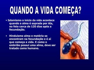 •  Islamismo o inicio da vida acontece quando a alma é soprada por Ala, no feto cerca de 120 dias após a fecundação.   Hinduismo alma e matéria se encontram na fecundação e é aí que começa a vida. E como o embrião possui uma alma, deve ser tratado como humano.  QUANDO A VIDA COMEÇA? 