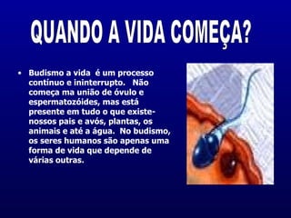 Budismo a vida  é um processo contínuo e ininterrupto.   Não começa ma união de óvulo e espermatozóides, mas está presente em tudo o que existe- nossos pais e avós, plantas, os animais e até a água.  No budismo, os seres humanos são apenas uma forma de vida que depende de várias outras.  QUANDO A VIDA COMEÇA? 
