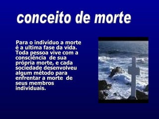    Para o indivíduo a morte é a ultima fase da vida.  Toda pessoa vive com a consciência  de sua própria morte, e cada sociedade desenvolveu algum método para enfrentar a morte  de seus membros individuais.  conceito de morte 