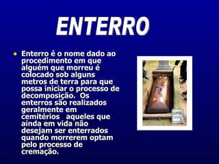 Enterro é o nome dado ao procedimento em que alguém que morreu é colocado sob alguns metros de terra para que possa iniciar o processo de decomposição.  Os enterros são realizados geralmente em cemitérios   aqueles que ainda em vida não desejam ser enterrados quando morrerem optam pelo processo de cremação.  ENTERRO 