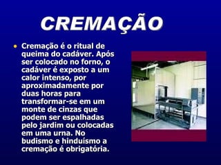 Cremação é o ritual de queima do cadáver. Após ser colocado no forno, o cadáver é exposto a um calor intenso, por aproximadamente por duas horas para transformar-se em um monte de cinzas que podem ser espalhadas pelo jardim ou colocadas em uma urna. No budismo e hinduísmo a cremação é obrigatória.  CREMAÇÃO 